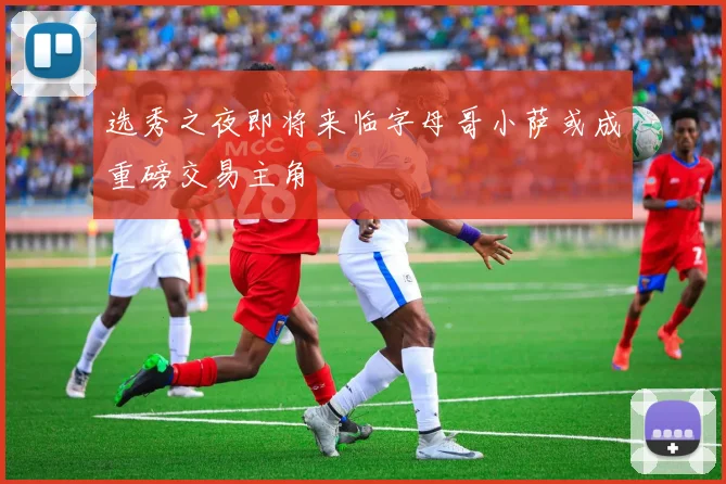选秀之夜即将来临字母哥小萨或成重磅交易主角