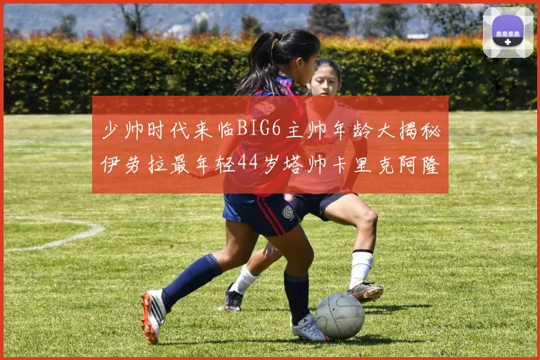 少帅时代来临BIG6主帅年龄大揭秘伊劳拉最年轻44岁塔帅卡里克阿隆索齐聚