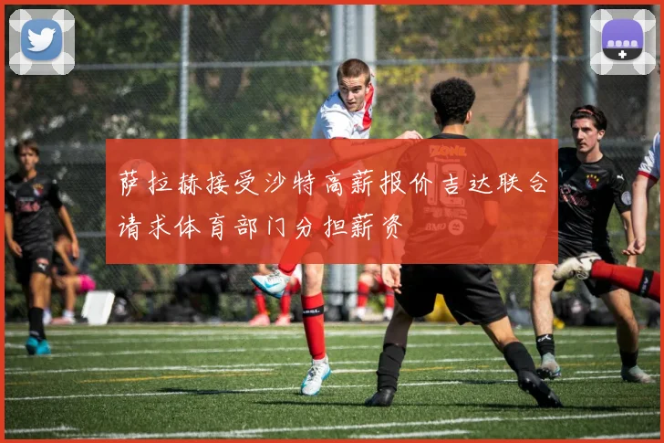 萨拉赫接受沙特高薪报价吉达联合请求体育部门分担薪资