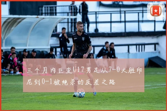 三个月内巨变U17男足从7-0大胜印尼到0-1被绝杀的反差之路