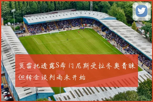 莫雷托透露S希门尼斯受拉齐奥青睐但转会谈判尚未开始