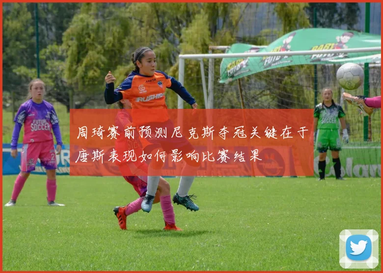 周琦赛前预测尼克斯夺冠关键在于唐斯表现如何影响比赛结果