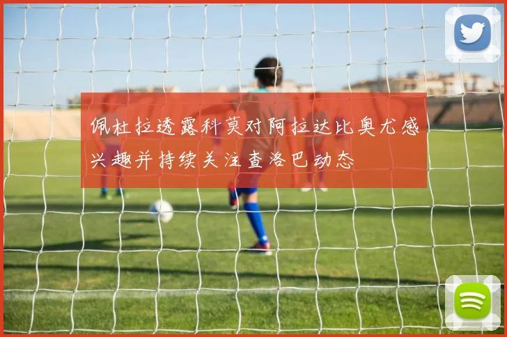 佩杜拉透露科莫对阿拉达比奥尤感兴趣并持续关注查洛巴动态