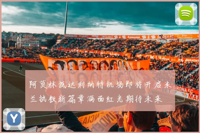 阿莫林抵达利纳特机场即将开启米兰执教新篇章满面红光期待未来