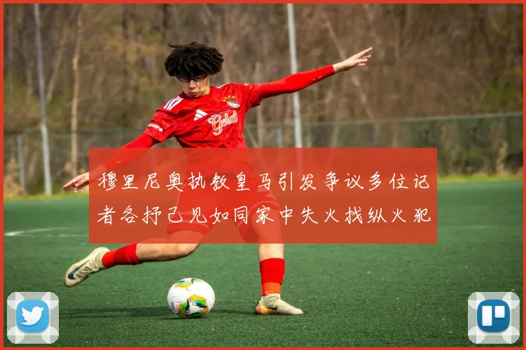 穆里尼奥执教皇马引发争议多位记者各抒己见如同家中失火找纵火犯