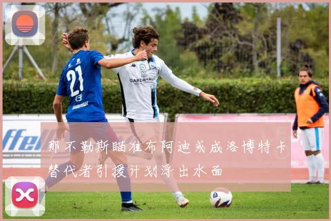 那不勒斯瞄准布阿迪或成洛博特卡替代者引援计划浮出水面