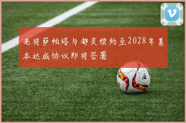 老将萨帕塔与都灵续约至2028年基本达成协议即将签署