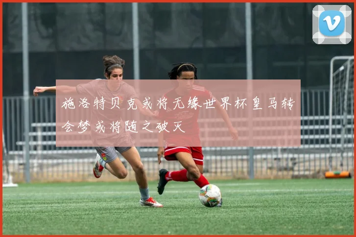 施洛特贝克或将无缘世界杯皇马转会梦或将随之破灭